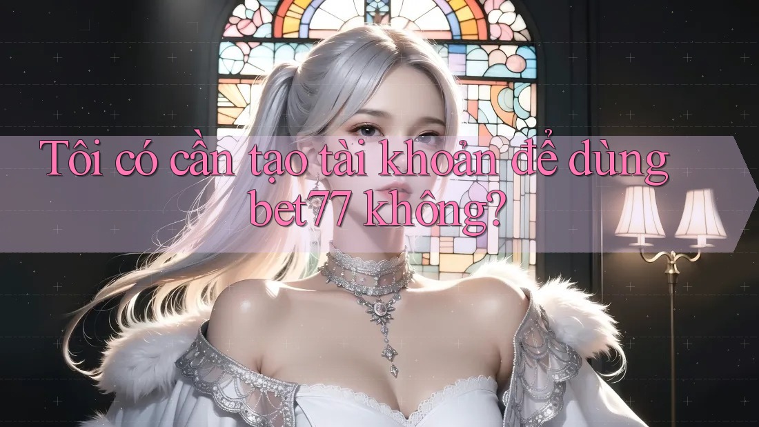 Tôi có cần tạo tài khoản để dùng bet77 không? Tôi có cần tạo tài khoản để dùng bet77 không?