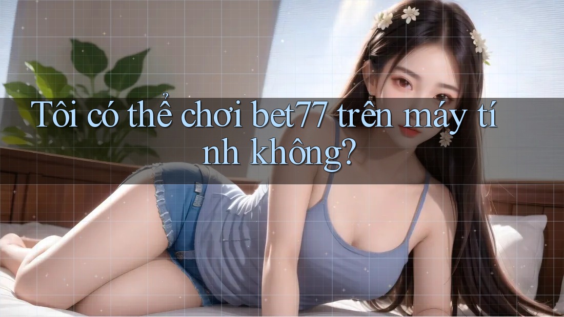 Tôi có thể chơi bet77 trên máy tính không? Tôi có thể chơi bet77 trên máy tính không?