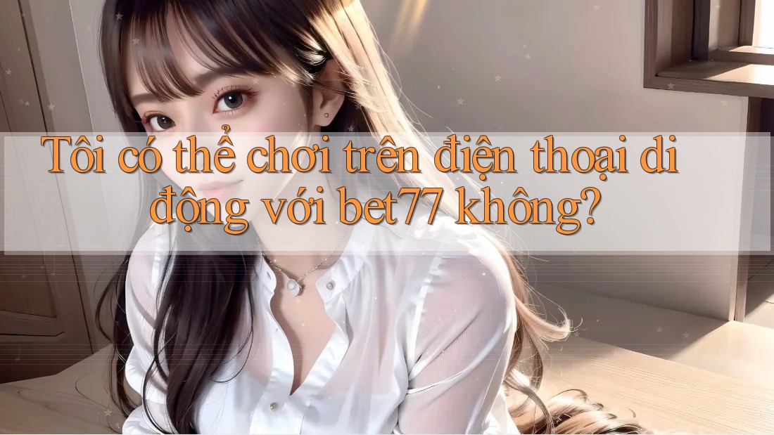 Tôi có thể chơi trên điện thoại di động với bet77 không? Tôi có thể chơi trên điện thoại di động với bet77 không?