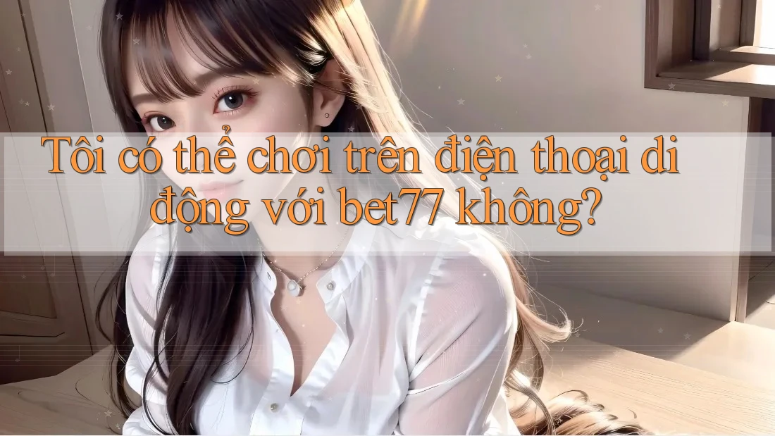 Tôi có thể chơi trên điện thoại di động với bet77 không?