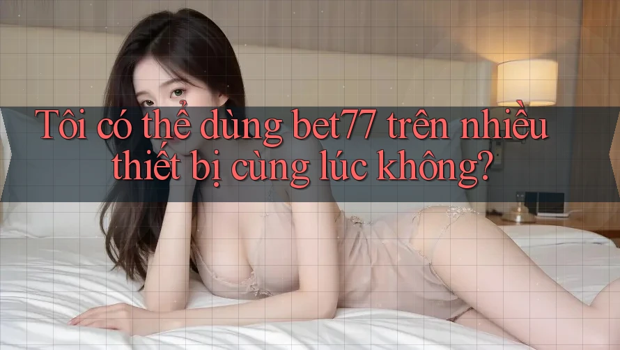 Tôi có thể dùng bet77 trên nhiều thiết bị cùng lúc không?