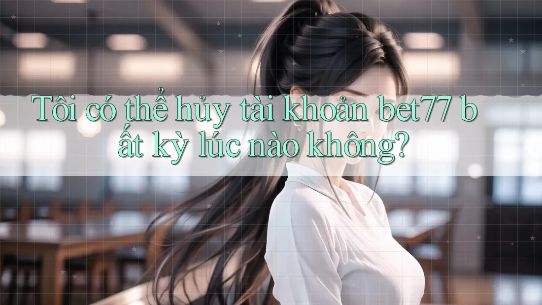 Tôi có thể hủy tài khoản bet77 bất kỳ lúc nào không? Tôi có thể hủy tài khoản bet77 bất kỳ lúc nào không?