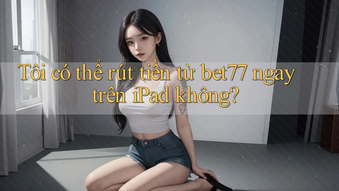 Tôi có thể rút tiền từ bet77 ngay trên iPad không?