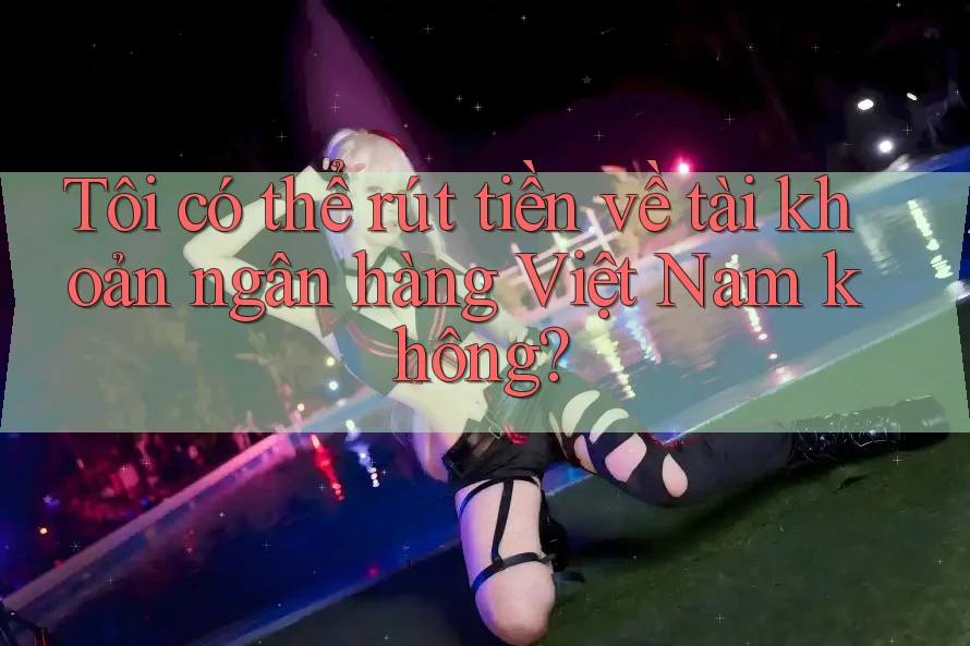 Tôi có thể rút tiền về tài khoản ngân hàng Việt Nam không? Tôi có thể rút tiền về tài khoản ngân hàng Việt Nam không?