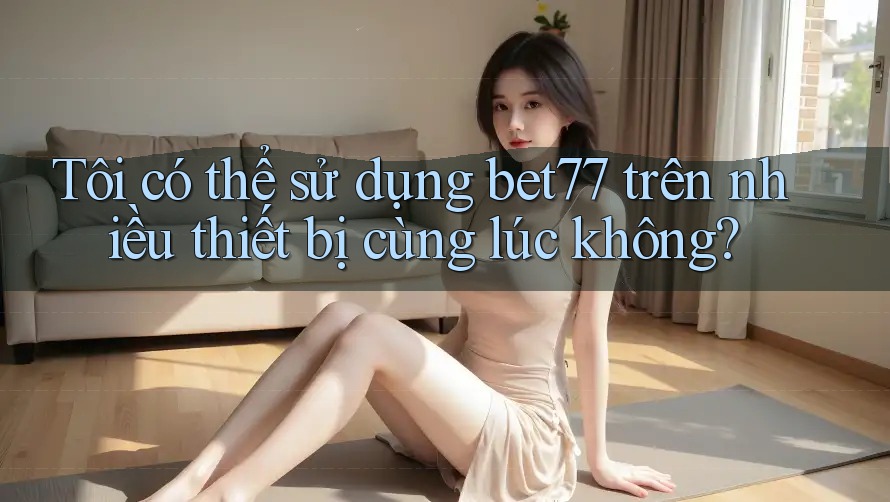 Tôi có thể sử dụng bet77 trên nhiều thiết bị cùng lúc không?