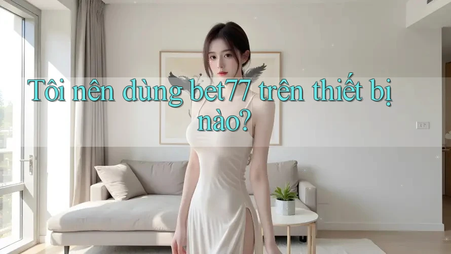 Tôi nên dùng bet77 trên thiết bị nào? Tôi nên dùng bet77 trên thiết bị nào?