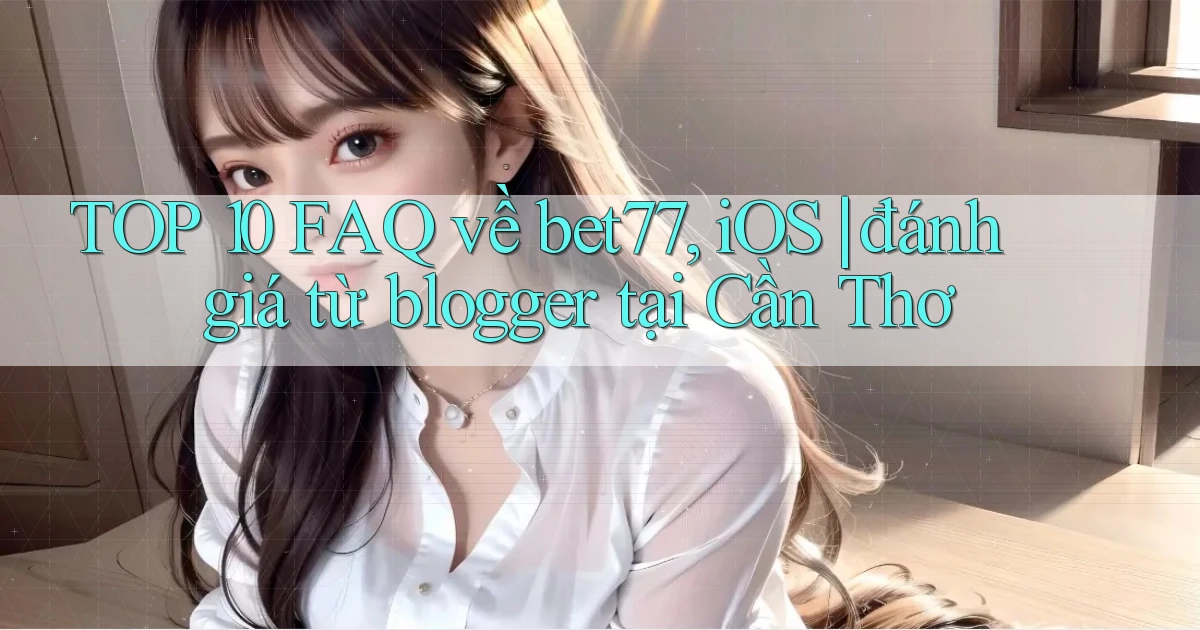 TOP 10 FAQ về bet77, iOS đánh giá từ blogger tại Cần Thơ