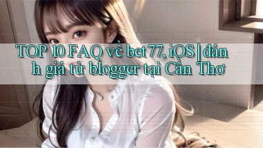 TOP 10 FAQ về bet77, iOS đánh giá từ blogger tại Cần Thơ
