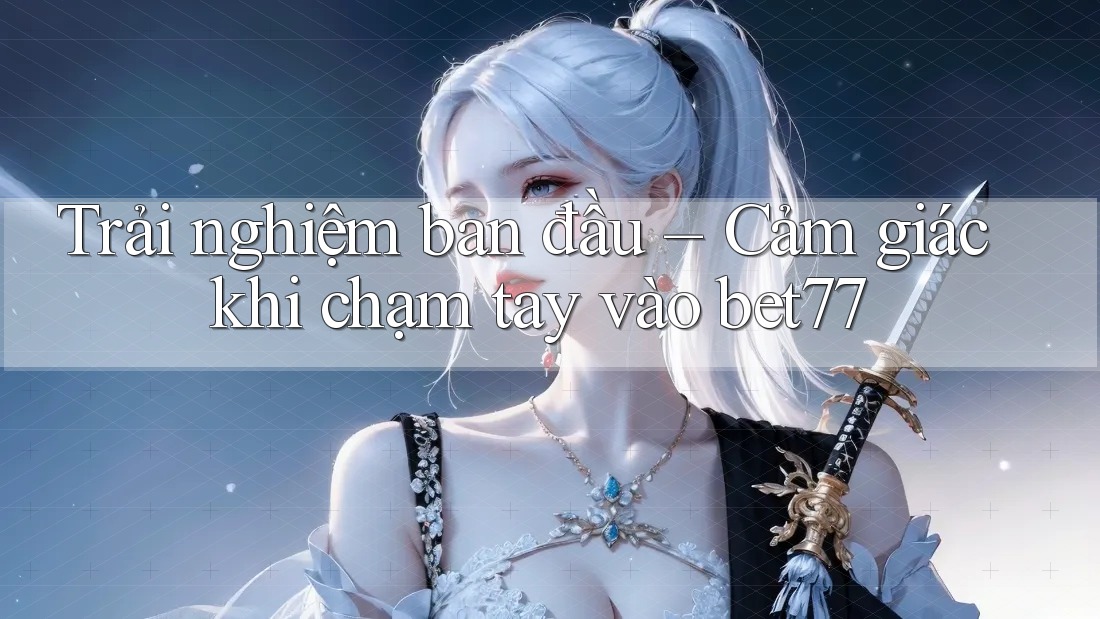 Trải nghiệm ban đầu – Cảm giác khi chạm tay vào bet77 Trải nghiệm ban đầu – Cảm giác khi chạm tay vào bet77