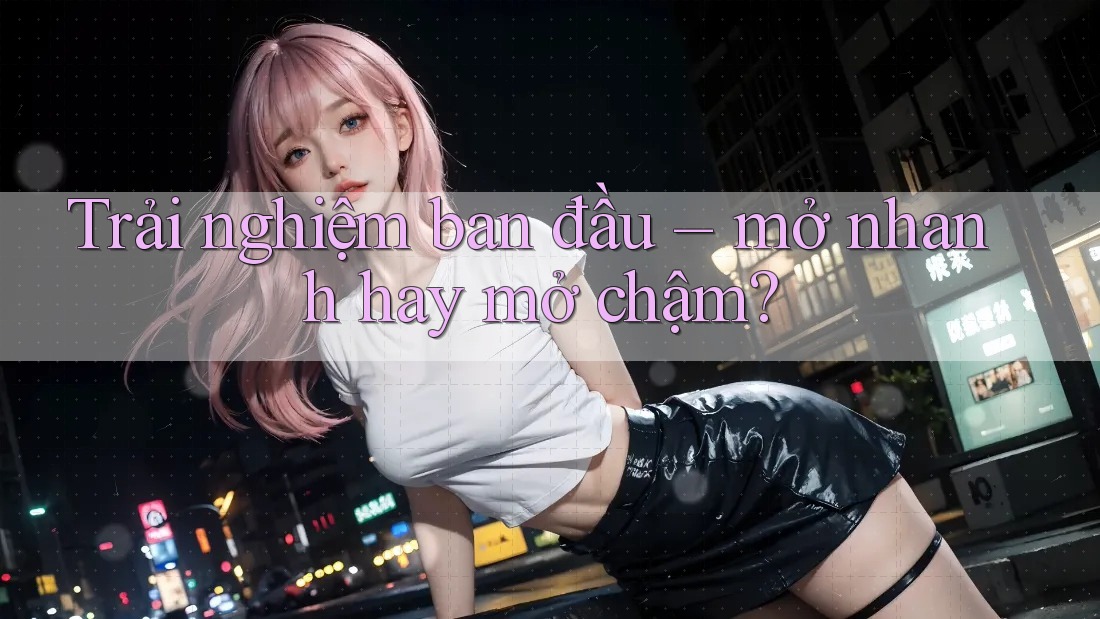 Trải nghiệm ban đầu – mở nhanh hay mở chậm? Trải nghiệm ban đầu – mở nhanh hay mở chậm?