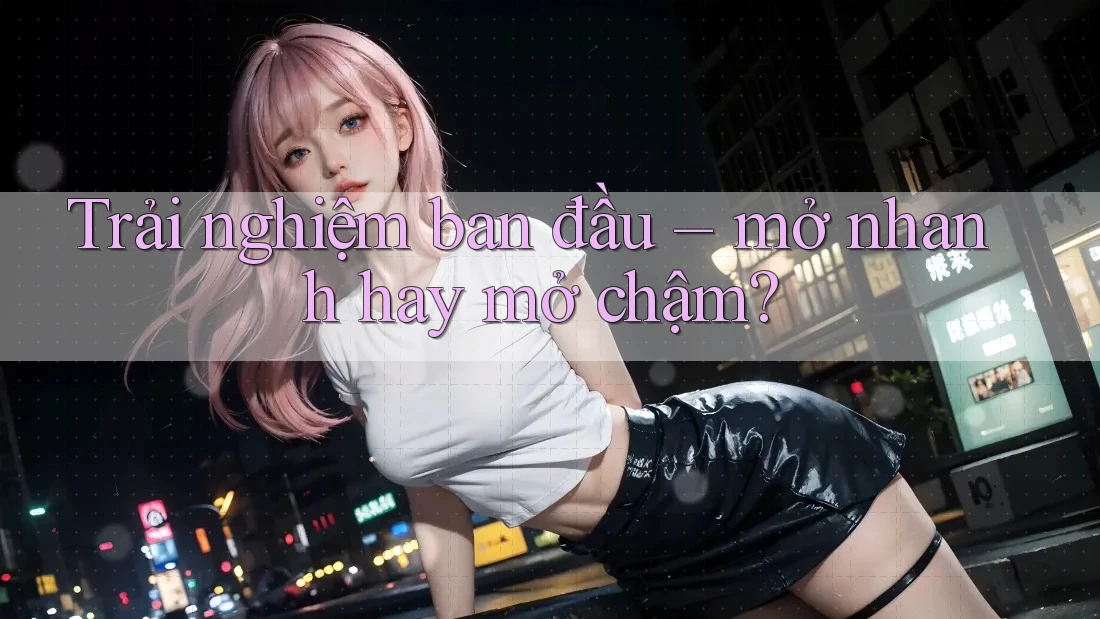 Trải nghiệm ban đầu – mở nhanh hay mở chậm?