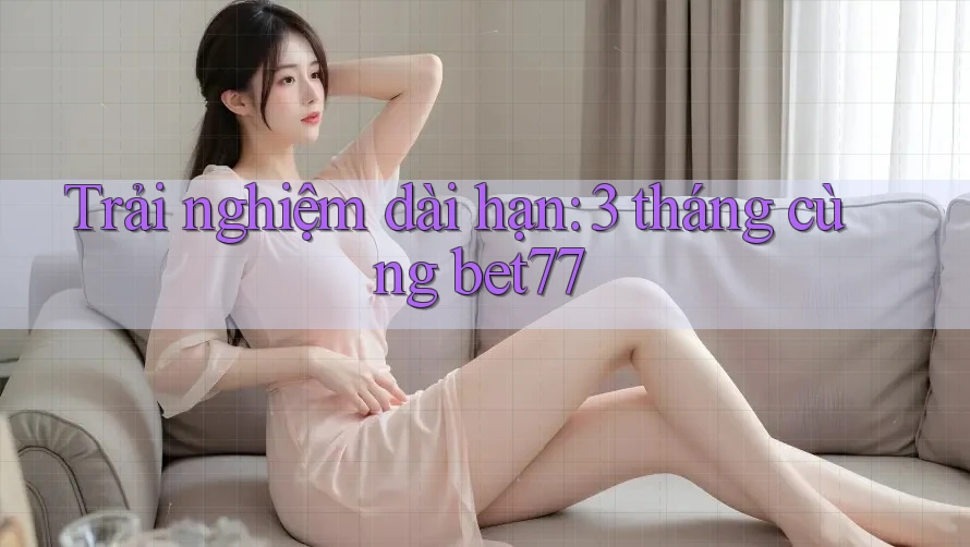 Trải nghiệm dài hạn: 3 tháng cùng bet77 Trải nghiệm dài hạn: 3 tháng cùng bet77