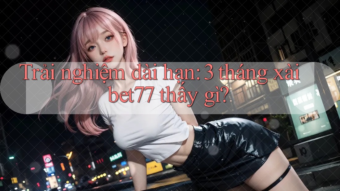 Trải nghiệm dài hạn: 3 tháng xài bet77 thấy gì? Trải nghiệm dài hạn: 3 tháng xài bet77 thấy gì?