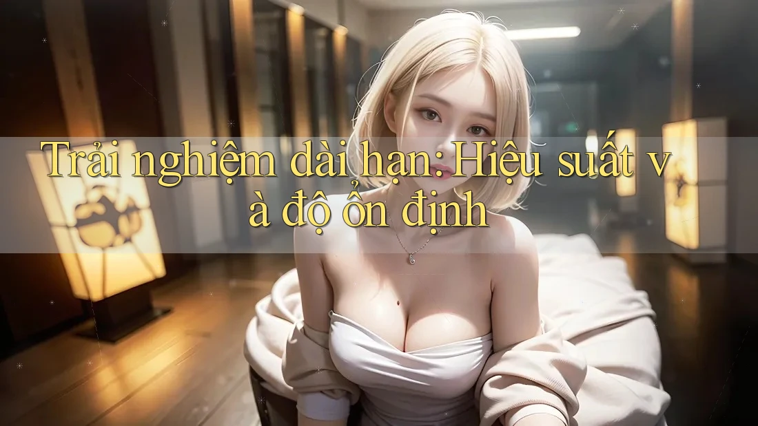 Trải nghiệm dài hạn: hiệu suất và độ ổn định