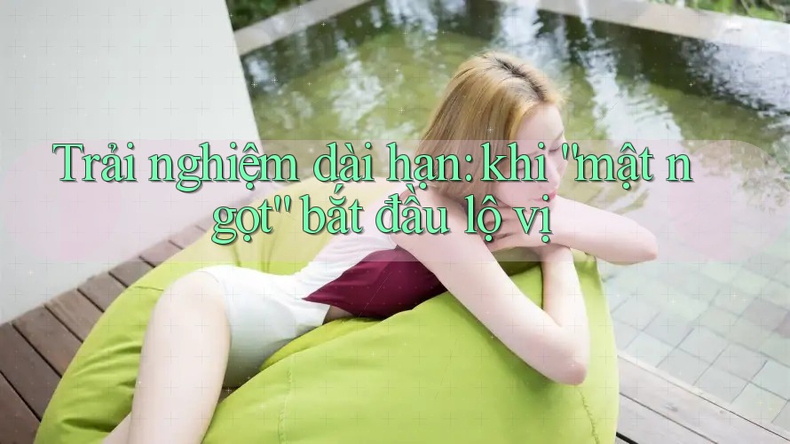 Trải nghiệm dài hạn: khi “mật ngọt” bắt đầu lộ vị Trải nghiệm dài hạn: khi “mật ngọt” bắt đầu lộ vị