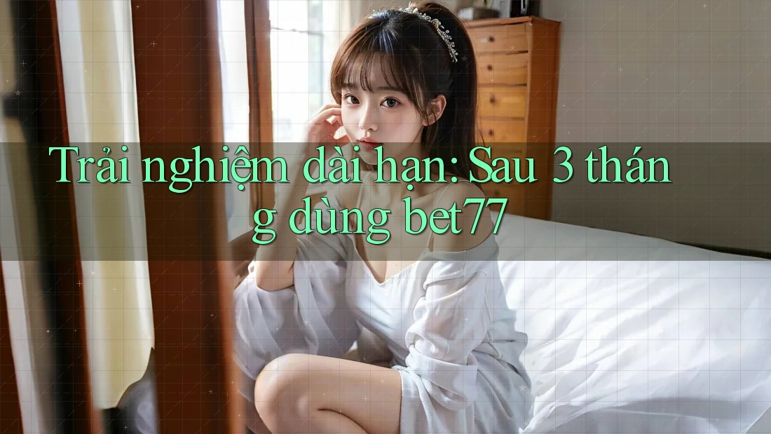 Trải nghiệm dài hạn: Sau 3 tháng dùng bet77