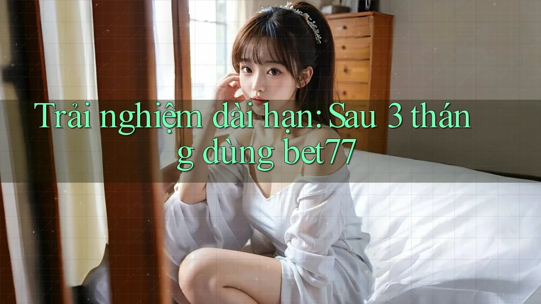 Trải nghiệm dài hạn: Sau 3 tháng dùng bet77 Trải nghiệm dài hạn: Sau 3 tháng dùng bet77