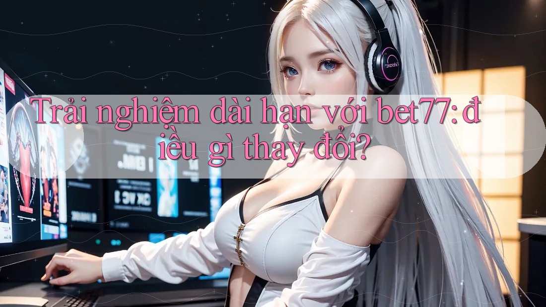 Trải nghiệm dài hạn với bet77: điều gì thay đổi? Trải nghiệm dài hạn với bet77: điều gì thay đổi?