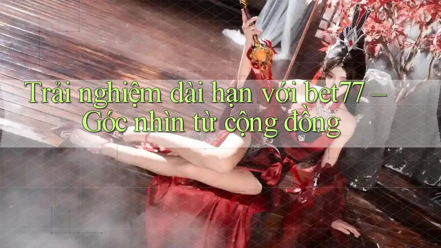 Trải nghiệm dài hạn với bet77 – Góc nhìn từ cộng đồng