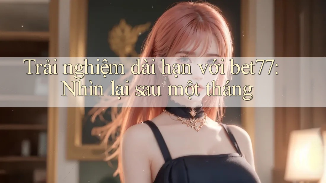 Trải nghiệm dài hạn với bet77: Nhìn lại sau một tháng Trải nghiệm dài hạn với bet77: Nhìn lại sau một tháng