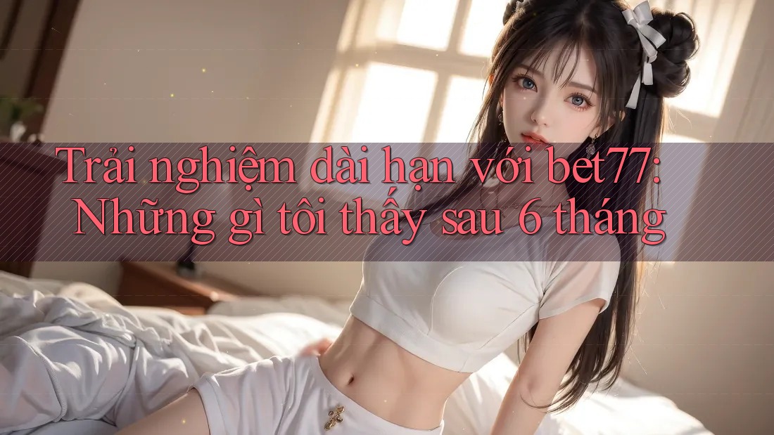Trải nghiệm dài hạn với bet77: Những gì tôi thấy sau 6 tháng