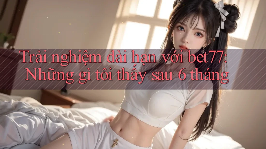 Trải nghiệm dài hạn với bet77: Những gì tôi thấy sau 6 tháng Trải nghiệm dài hạn với bet77: Những gì tôi thấy sau 6 tháng