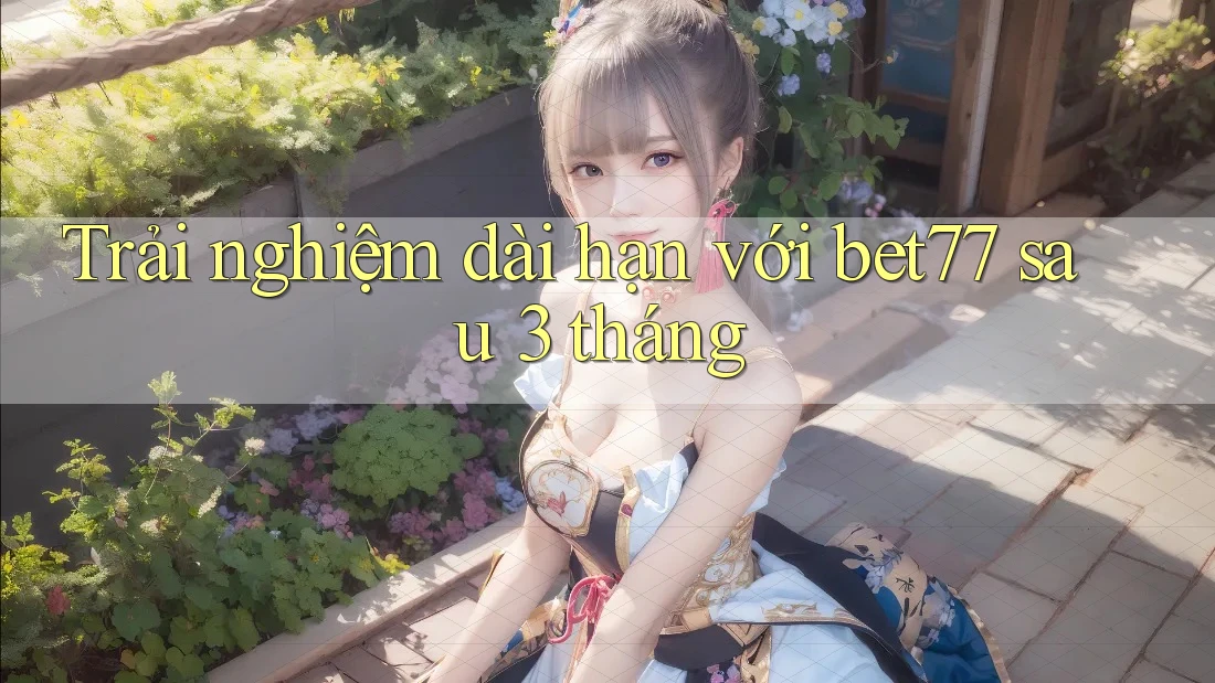 Trải nghiệm dài hạn với bet77 sau 3 tháng