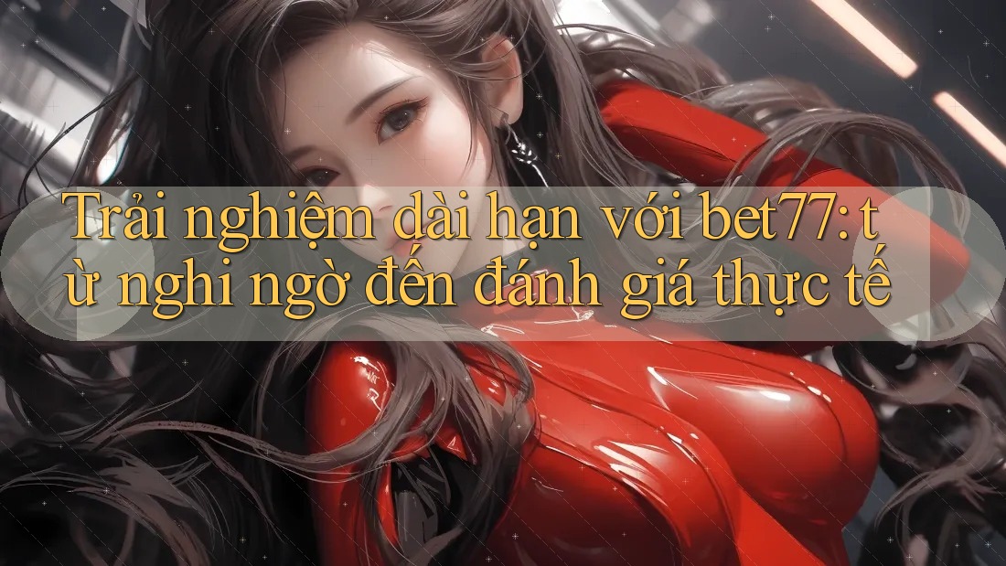 Trải nghiệm dài hạn với bet77: từ nghi ngờ đến đánh giá thực tế