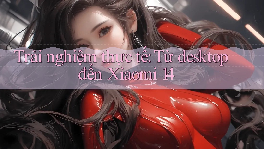 Trải nghiệm thực tế: Từ desktop đến Xiaomi 14