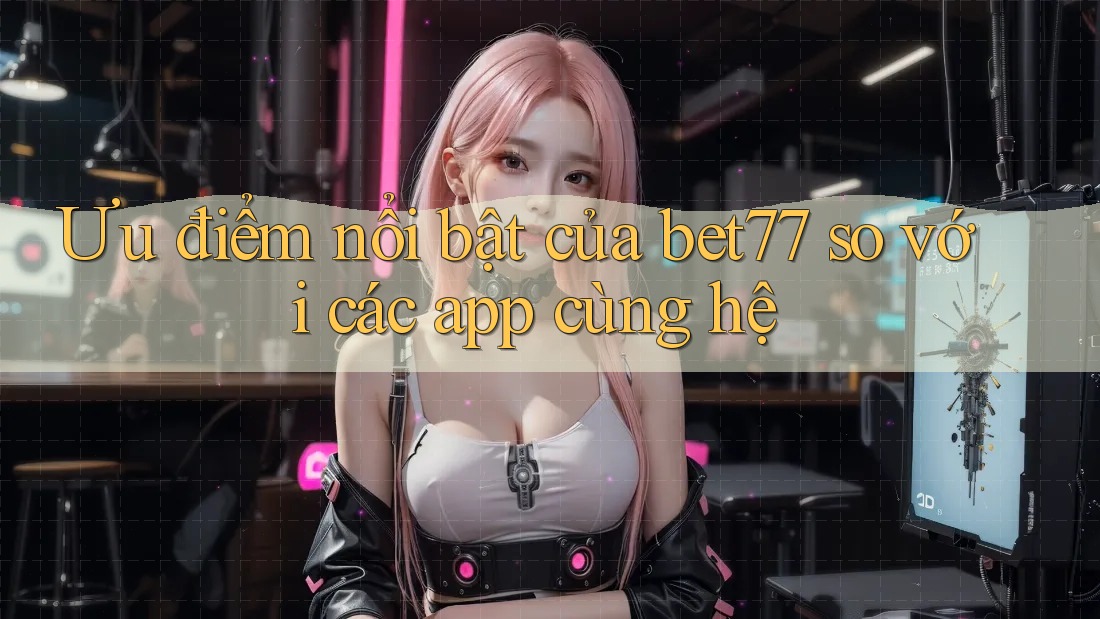 Ưu điểm nổi bật của bet77 so với các app cùng hệ