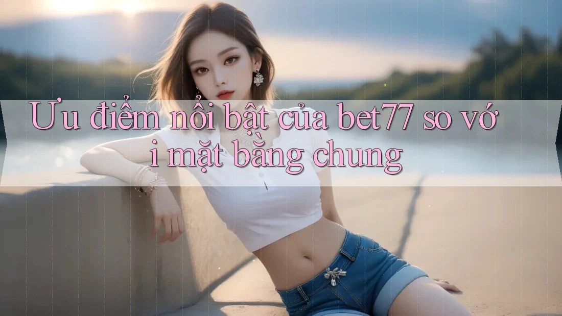 Ưu điểm nổi bật của bet77 so với mặt bằng chung Ưu điểm nổi bật của bet77 so với mặt bằng chung