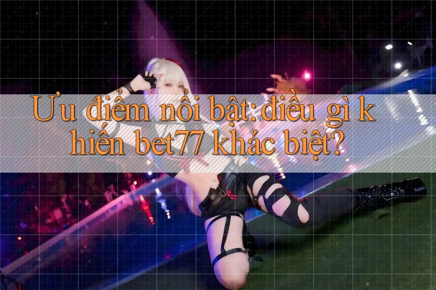 Ưu điểm nổi bật: điều gì khiến bet77 khác biệt?