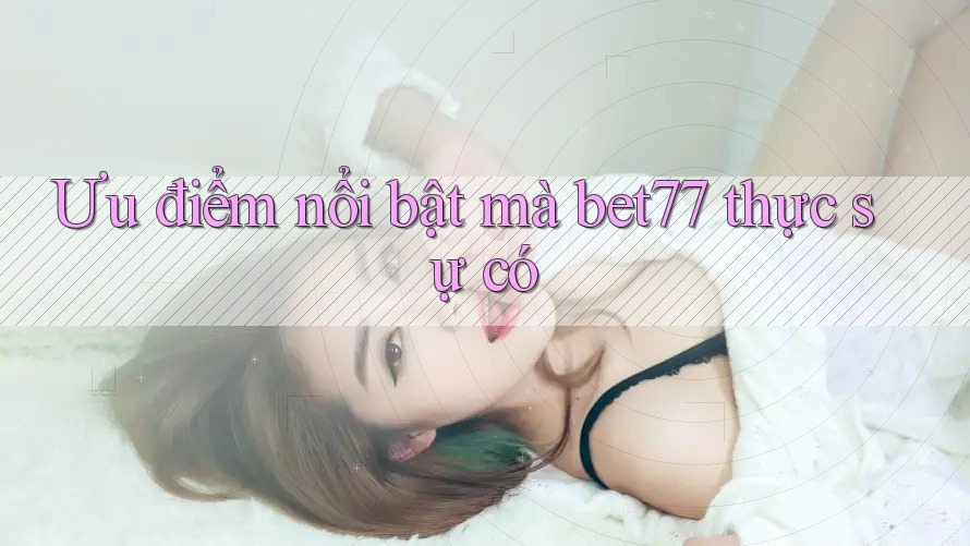 Ưu điểm nổi bật mà bet77 thực sự có Ưu điểm nổi bật mà bet77 thực sự có