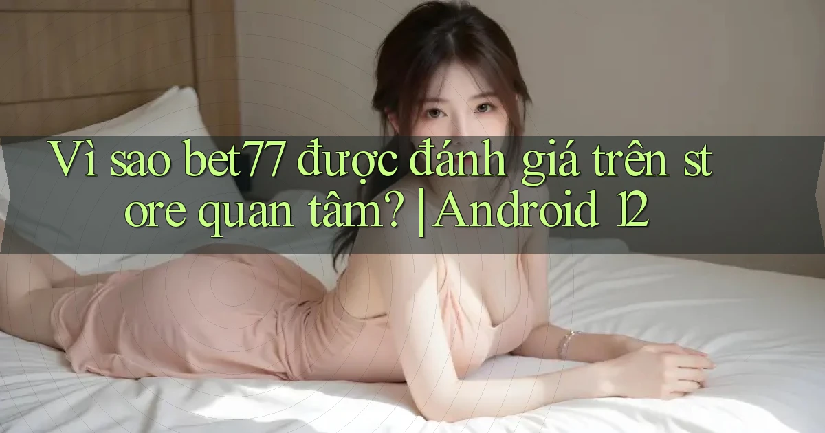 Vì sao bet77 được đánh giá trên store quan tâm Android 12