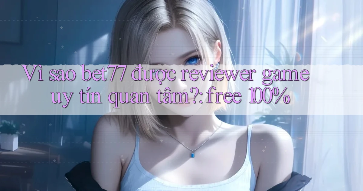 Vì sao bet77 được reviewer game uy tín quan tâm free 100%