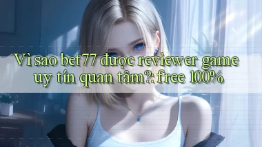Vì sao bet77 được reviewer game uy tín quan tâm free 100%