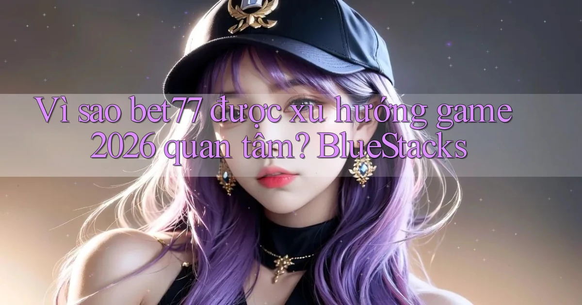 Vì sao bet77 được xu hướng game 2026 quan tâm BlueStacks