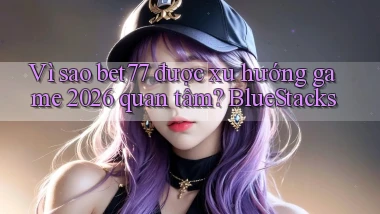 Vì sao bet77 được xu hướng game 2026 quan tâm BlueStacks