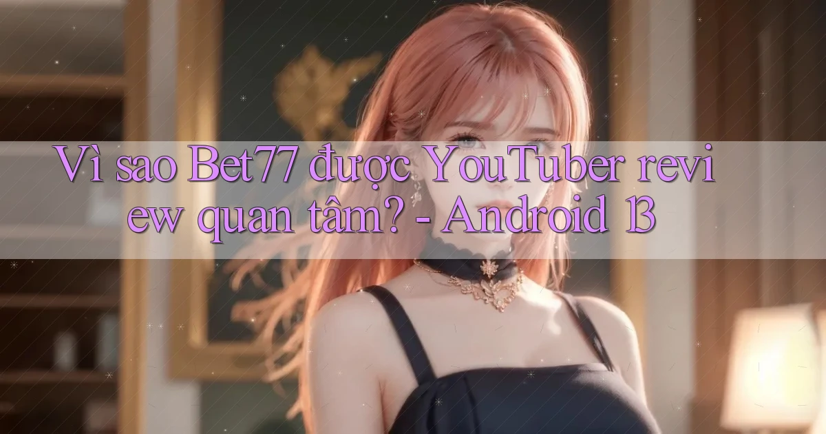 Vì sao Bet77 được YouTuber review quan tâm   Android 13